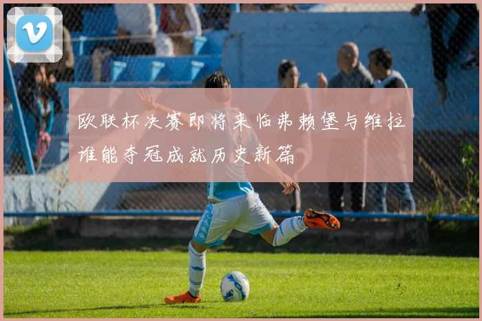 欧联杯决赛即将来临弗赖堡与维拉谁能夺冠成就历史新篇