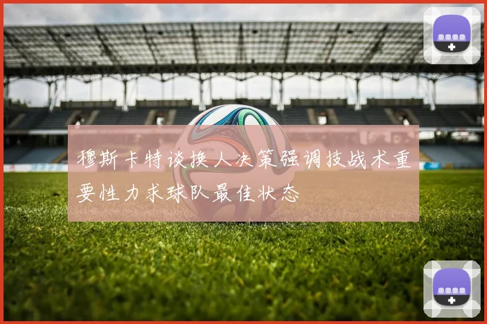 穆斯卡特谈换人决策强调技战术重要性力求球队最佳状态