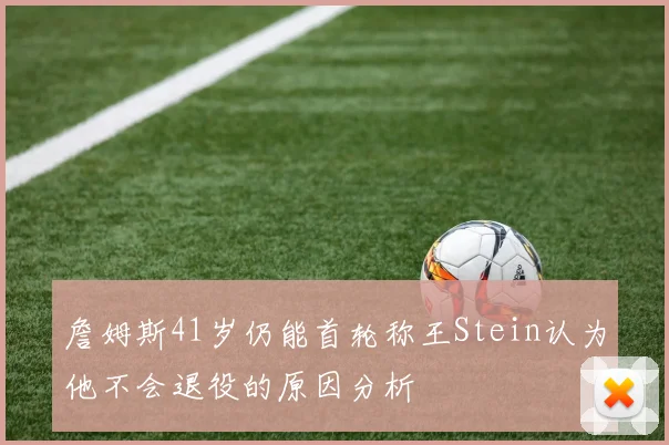 詹姆斯41岁仍能首轮称王Stein认为他不会退役的原因分析