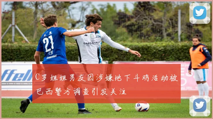 C罗姐姐男友因涉嫌地下斗鸡活动被巴西警方调查引发关注