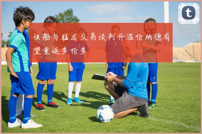 快船与猛龙交易谈判升温伦纳德有望重返多伦多