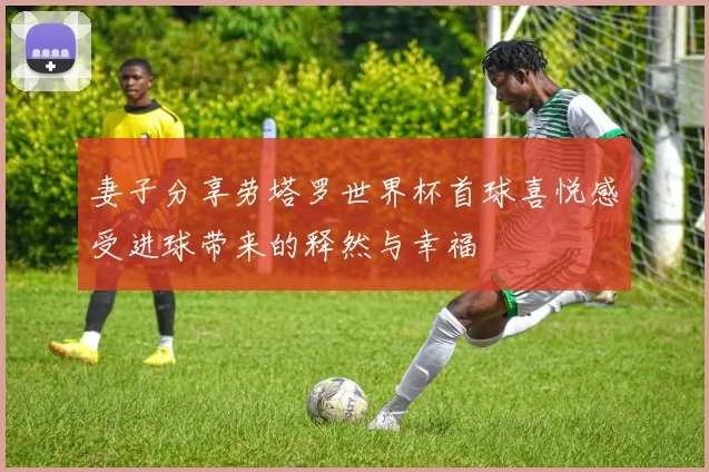 妻子分享劳塔罗世界杯首球喜悦感受进球带来的释然与幸福