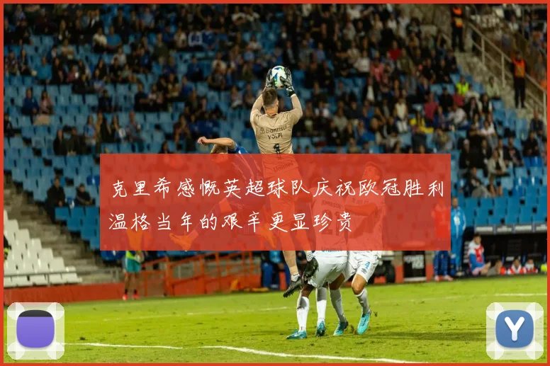 克里希感慨英超球队庆祝欧冠胜利温格当年的艰辛更显珍贵