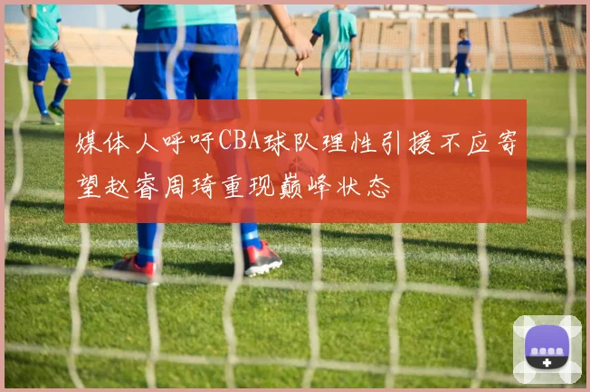 媒体人呼吁CBA球队理性引援不应寄望赵睿周琦重现巅峰状态