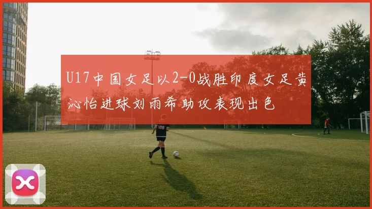 U17中国女足以2-0战胜印度女足黄沁怡进球刘雨希助攻表现出色