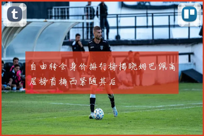 自由转会身价排行榜揭晓姆巴佩高居榜首梅西紧随其后