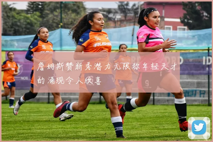 詹姆斯赞新秀潜力无限称年轻天才的涌现令人欣喜
