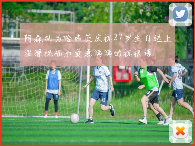 阿森纳为哈弗茨庆祝27岁生日送上温馨祝福和爱意满满的祝福语