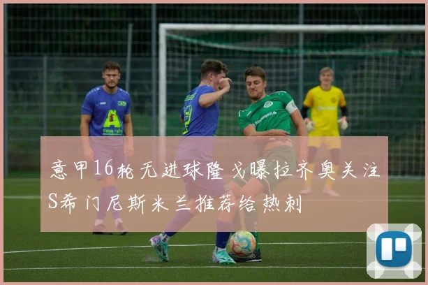 意甲16轮无进球隆戈曝拉齐奥关注S希门尼斯米兰推荐给热刺