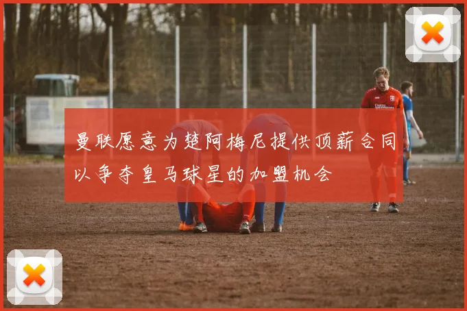曼联愿意为楚阿梅尼提供顶薪合同以争夺皇马球星的加盟机会