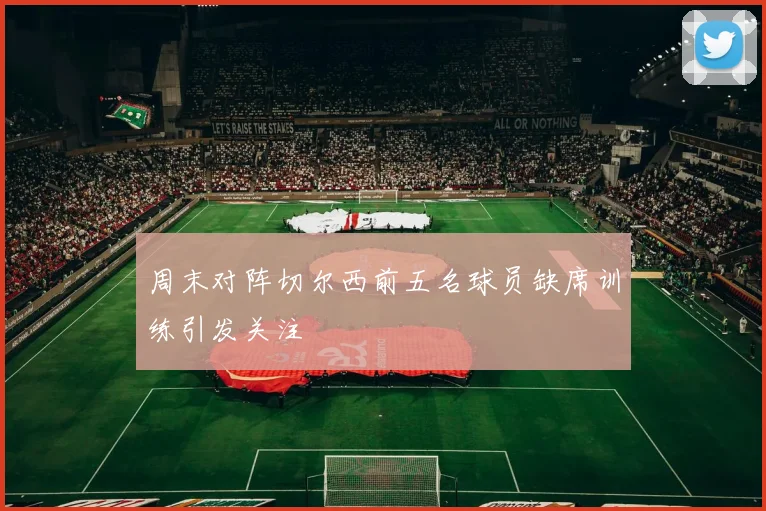 周末对阵切尔西前五名球员缺席训练引发关注