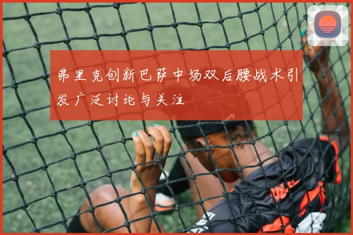弗里克创新巴萨中场双后腰战术引发广泛讨论与关注