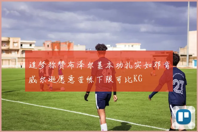 追梦称赞布泽尔基本功扎实如邓肯威尔逊愿意苦练下限可比KG
