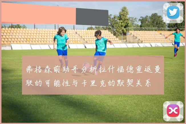 弗格森前助手分析拉什福德重返曼联的可能性与卡里克的默契关系