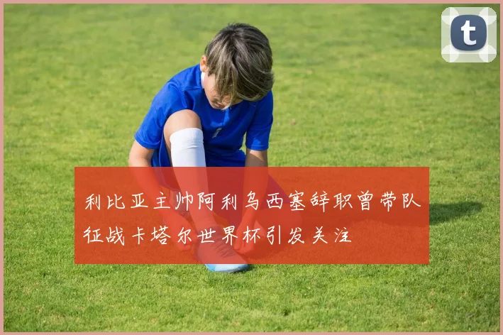 利比亚主帅阿利乌西塞辞职曾带队征战卡塔尔世界杯引发关注