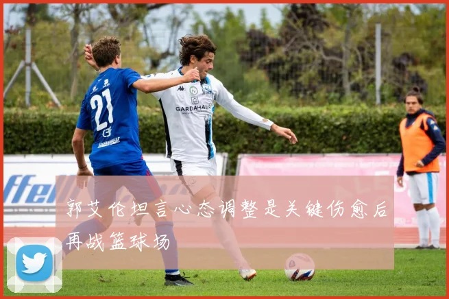 郭艾伦坦言心态调整是关键伤愈后再战篮球场