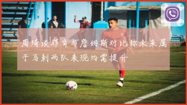 周琦谈邓肯与詹姆斯对比称未来属于马刺两队表现均需提升