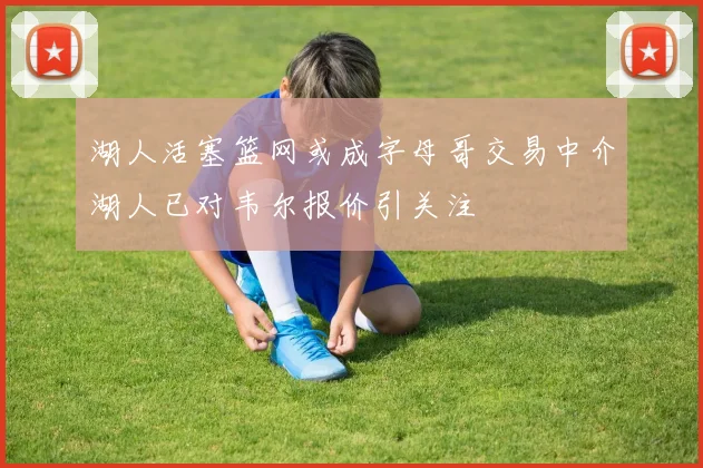 湖人活塞篮网或成字母哥交易中介湖人已对韦尔报价引关注