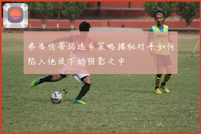 弗洛伦蒂诺选举策略揭秘对手如何陷入他设下的阴影之中