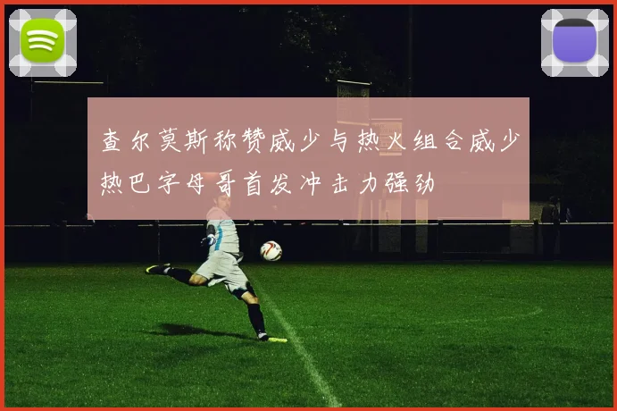 查尔莫斯称赞威少与热火组合威少热巴字母哥首发冲击力强劲