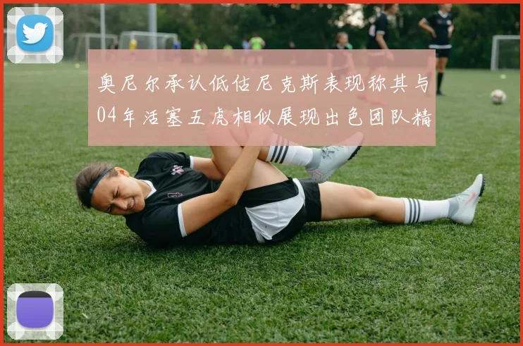 奥尼尔承认低估尼克斯表现称其与04年活塞五虎相似展现出色团队精神