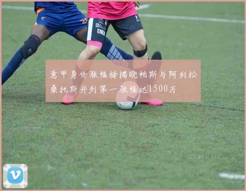 意甲身价涨幅榜揭晓帕斯与阿利松桑托斯并列第一涨幅达1500万